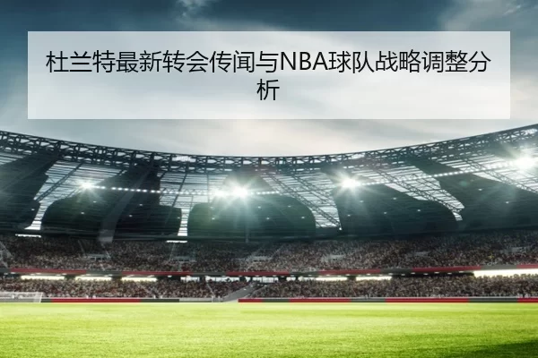 杜兰特最新转会传闻与NBA球队战略调整分析