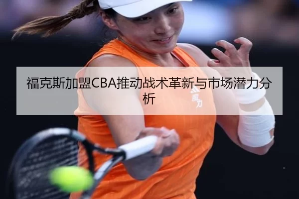 福克斯加盟CBA推动战术革新与市场潜力分析