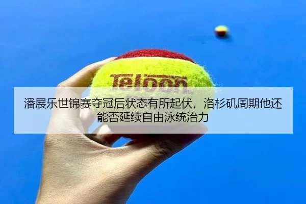 潘展乐世锦赛夺冠后状态有所起伏，洛杉矶周期他还能否延续自由泳统治力